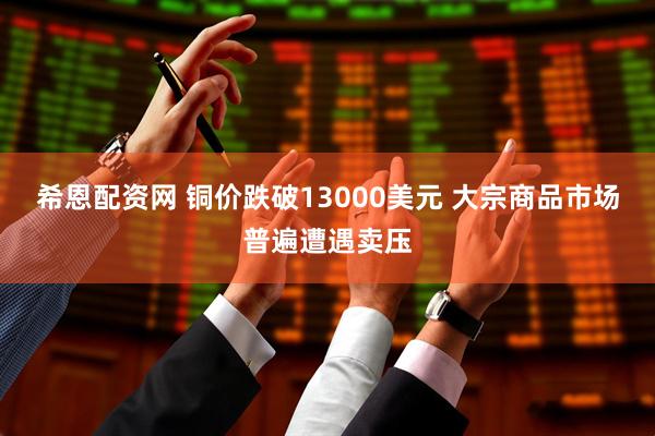 希恩配资网 铜价跌破13000美元 大宗商品市场普遍遭遇卖压