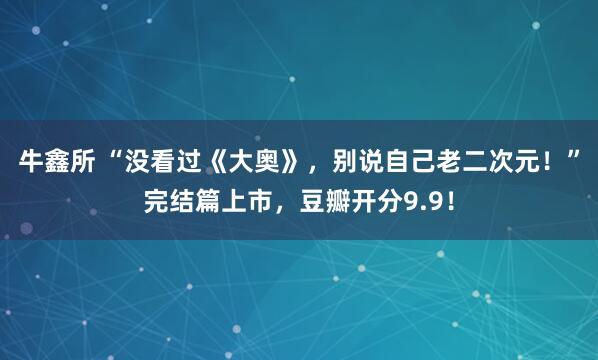 牛鑫所 “没看过《大奥》，别说自己老二次元！”完结篇上市，豆瓣开分9.9！