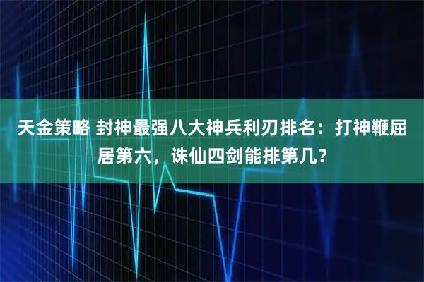 天金策略 封神最强八大神兵利刃排名：打神鞭屈居第六，诛仙四剑能排第几？
