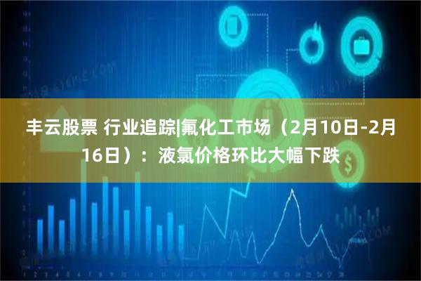 丰云股票 行业追踪|氟化工市场（2月10日-2月16日）：液氯价格环比大幅下跌