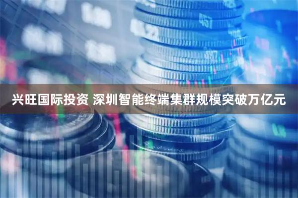 兴旺国际投资 深圳智能终端集群规模突破万亿元