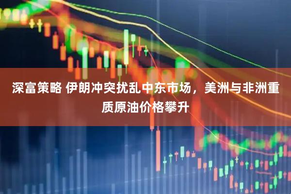 深富策略 伊朗冲突扰乱中东市场，美洲与非洲重质原油价格攀升