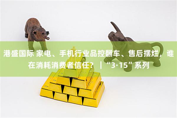 港盛国际 家电、手机行业品控翻车、售后摆烂，谁在消耗消费者信任？｜“3·15”系列