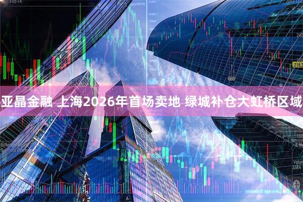 亚晶金融 上海2026年首场卖地 绿城补仓大虹桥区域