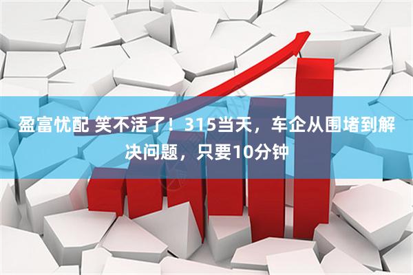 盈富忧配 笑不活了！315当天，车企从围堵到解决问题，只要10分钟