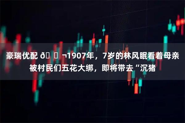 豪瑞优配 🌬1907年，7岁的林风眠看着母亲被村民们五花大绑，即将带去“沉猪