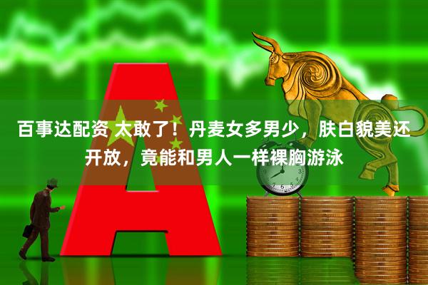 百事达配资 太敢了！丹麦女多男少，肤白貌美还开放，竟能和男人一样裸胸游泳