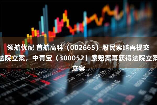 领航优配 首航高科（002665）股民索赔再提交法院立案，中青宝（300052）索赔案再获得法院立案