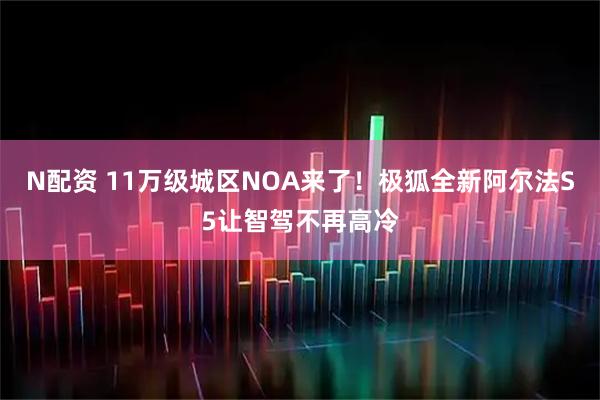N配资 11万级城区NOA来了！极狐全新阿尔法S5让智驾不再高冷