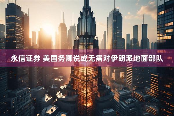永信证券 美国务卿说或无需对伊朗派地面部队