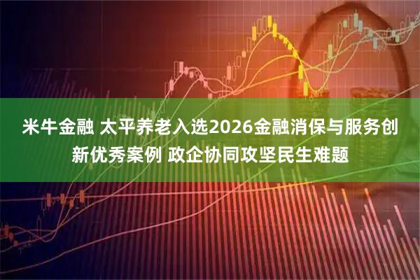 米牛金融 太平养老入选2026金融消保与服务创新优秀案例 政企协同攻坚民生难题