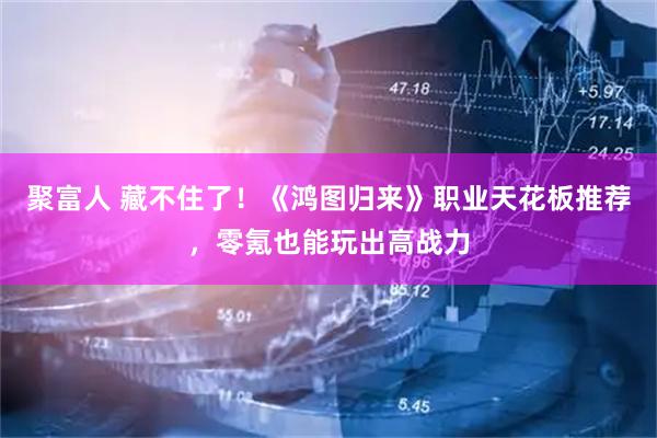 聚富人 藏不住了!《鸿图归来》职业天花板推荐,零氪也能玩出高战力