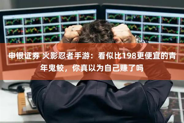 申银证券 火影忍者手游：看似比198更便宜的青年鬼鲛，你真以为自己赚了吗