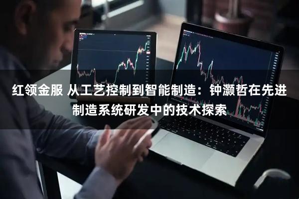 红领金服 从工艺控制到智能制造：钟灏哲在先进制造系统研发中的技术探索