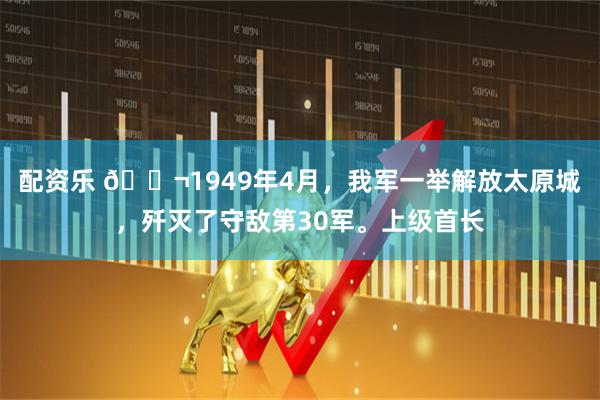 配资乐 🌬1949年4月,我军一举解放太原城,歼灭了守敌第30军。上级首长