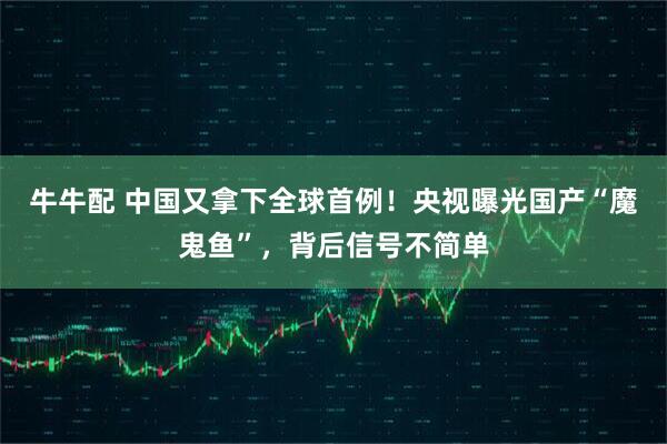牛牛配 中国又拿下全球首例！央视曝光国产“魔鬼鱼”，背后信号不简单