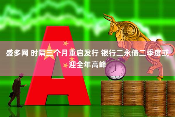 盛多网 时隔三个月重启发行 银行二永债二季度或迎全年高峰