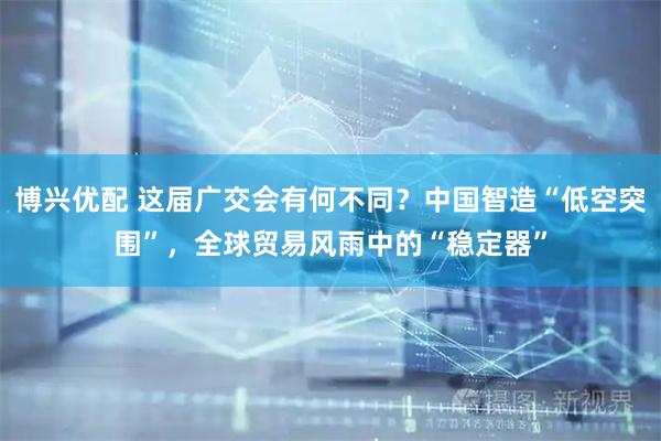博兴优配 这届广交会有何不同？中国智造“低空突围”，全球贸易风雨中的“稳定器”