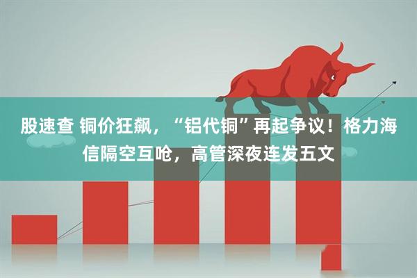 股速查 铜价狂飙，“铝代铜”再起争议！格力海信隔空互呛，高管深夜连发五文