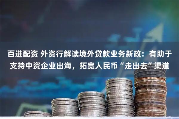 百进配资 外资行解读境外贷款业务新政：有助于支持中资企业出海，拓宽人民币“走出去”渠道