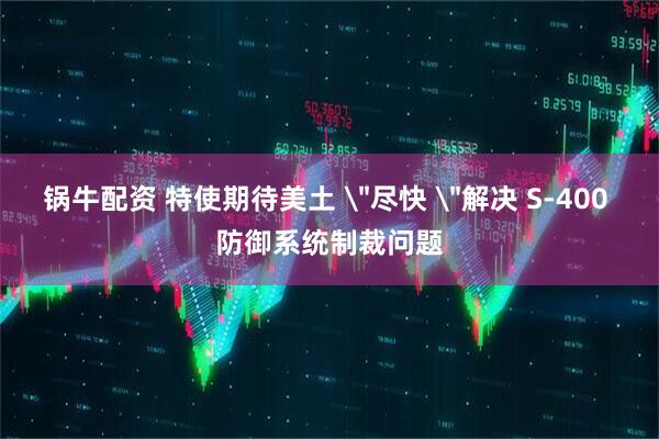锅牛配资 特使期待美土 ＂尽快 ＂解决 S-400 防御系统制裁问题