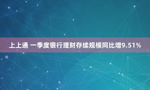 上上通 一季度银行理财存续规模同比增9.51%