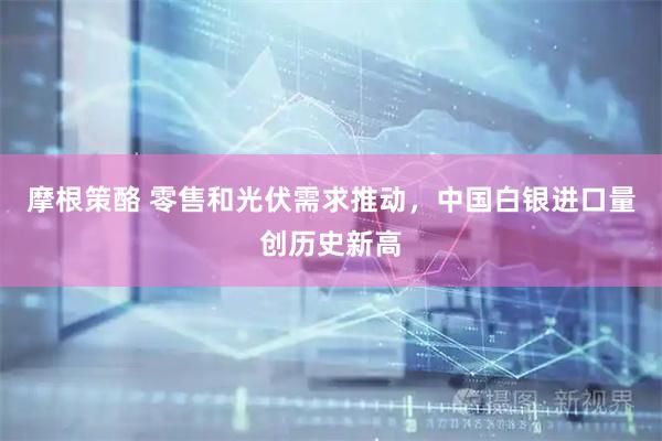 摩根策酪 零售和光伏需求推动，中国白银进口量创历史新高