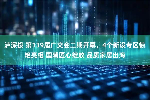 泸深投 第139届广交会二期开幕，4个新设专区惊艳亮相 国潮匠心绽放 品质家居出海