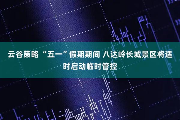 云谷策略 “五一”假期期间 八达岭长城景区将适时启动临时管控