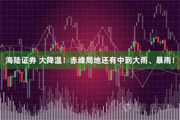 海陆证券 大降温！赤峰局地还有中到大雨、暴雨！