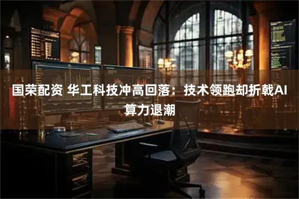 国荣配资 华工科技冲高回落：技术领跑却折戟AI算力退潮