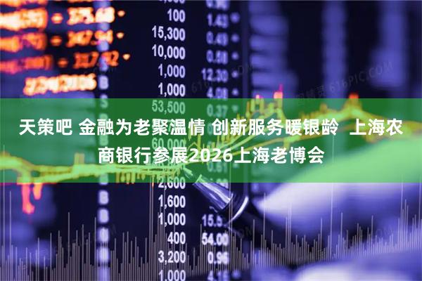 天策吧 金融为老聚温情 创新服务暖银龄  上海农商银行参展2026上海老博会