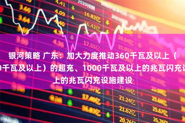 银河策略 广东：加大力度推动360千瓦及以上（鼓励480千瓦及以上）的超充、1000千瓦及以上的兆瓦闪充设施建设