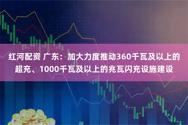 红河配资 广东：加大力度推动360千瓦及以上的超充、1000千瓦及以上的兆瓦闪充设施建设