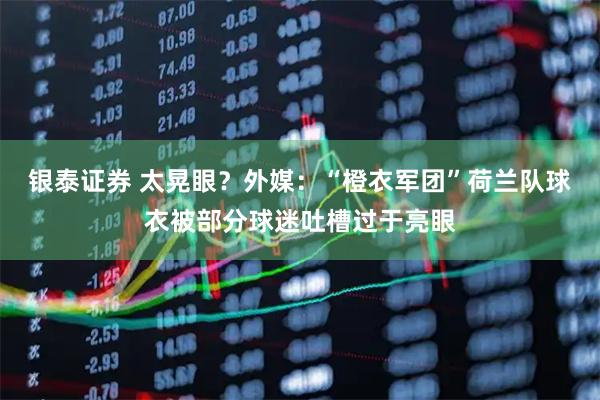 银泰证券 太晃眼？外媒：“橙衣军团”荷兰队球衣被部分球迷吐槽过于亮眼