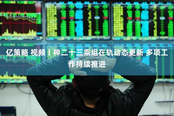 亿策略 视频丨神二十三乘组在轨动态更新 多项工作持续推进