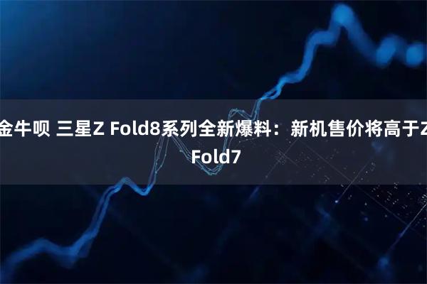 金牛呗 三星Z Fold8系列全新爆料：新机售价将高于Z Fold7