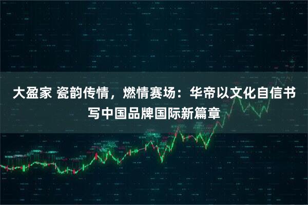 大盈家 瓷韵传情，燃情赛场：华帝以文化自信书写中国品牌国际新篇章