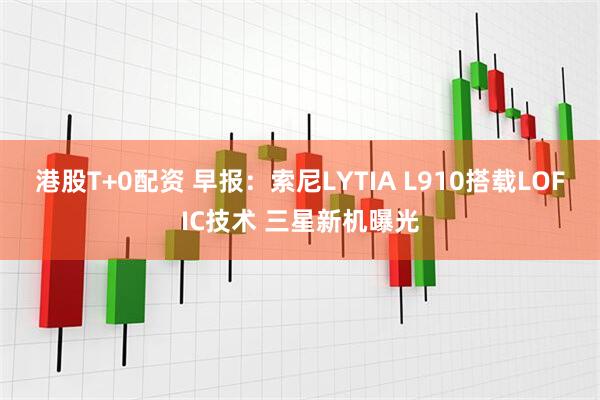 港股T+0配资 早报：索尼LYTIA L910搭载LOFIC技术 三星新机曝光