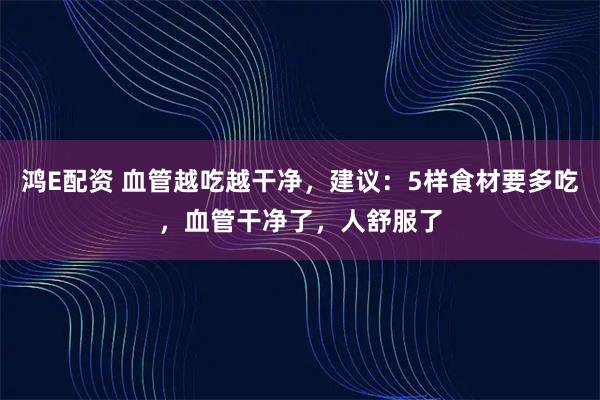 鸿E配资 血管越吃越干净，建议：5样食材要多吃，血管干净了，人舒服了
