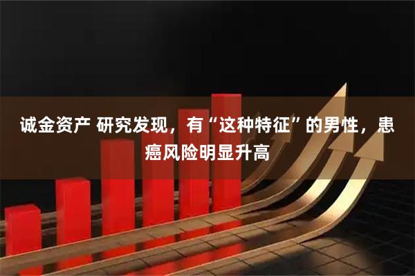 诚金资产 研究发现，有“这种特征”的男性，患癌风险明显升高