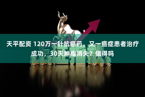 天平配资 120万一针抗癌药，又一癌症患者治疗成功，30天肿瘤消失？值得吗