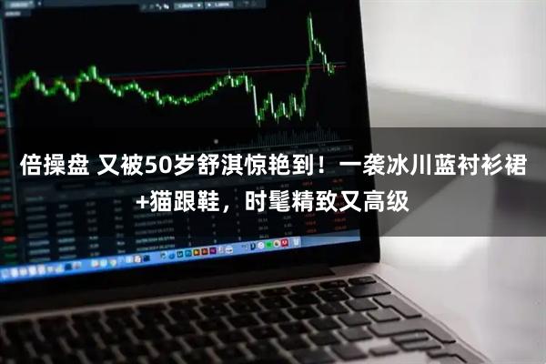 倍操盘 又被50岁舒淇惊艳到！一袭冰川蓝衬衫裙+猫跟鞋，时髦精致又高级