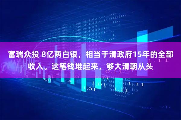 富瑞众投 8亿两白银，相当于清政府15年的全部收入。这笔钱堆起来，够大清朝从头