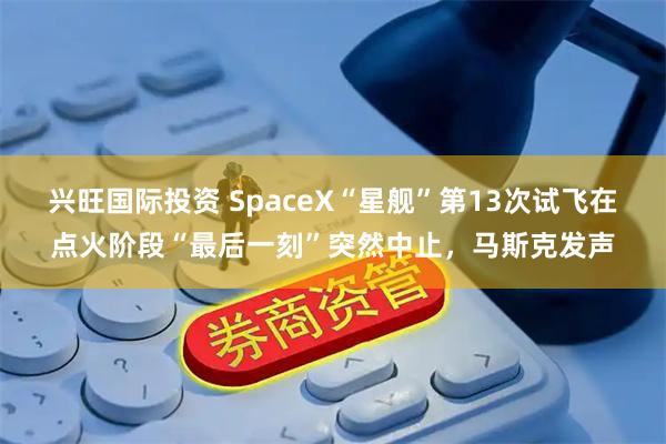 兴旺国际投资 SpaceX“星舰”第13次试飞在点火阶段“最后一刻”突然中止，马斯克发声