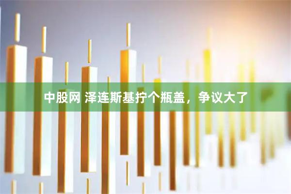 中股网 泽连斯基拧个瓶盖，争议大了