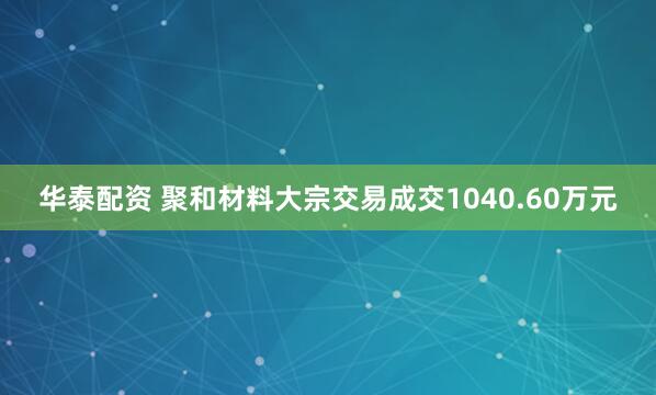 华泰配资 聚和材料大宗交易成交1040.60万元