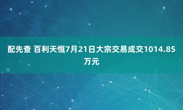 配先查 百利天恒7月21日大宗交易成交1014.85万元