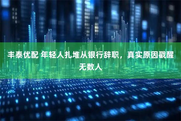 丰泰优配 年轻人扎堆从银行辞职，真实原因戳醒无数人