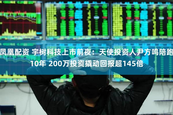 凤凰配资 宇树科技上市前夜：天使投资人尹方鸣陪跑10年 200万投资撬动回报超145倍
